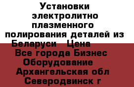 Установки электролитно-плазменного  полирования деталей из Беларуси › Цена ­ 100 - Все города Бизнес » Оборудование   . Архангельская обл.,Северодвинск г.